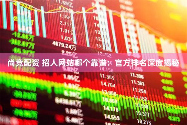 尚竞配资 招人网站哪个靠谱：官方排名深度揭秘