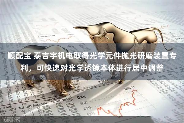 顺配宝 泰吉宇机电取得光学元件抛光研磨装置专利，可快速对光学透镜本体进行居中调整